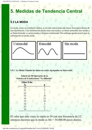 ESTADÍSTICA APLICADA 5. Medidas de Tendencia Central




            5. Medidas de Tendencia Central

            5.3 LA MODA

            La moda, como su nombre lo indica, es el valor más común (de mayor frecuencia dentro de
            una distribución. Una información puede tener una moda y se llama unimodal, dos modas y
            se llama bimodal, o varias modas y llamarse multimodal. Sin embargo puede ocurrir que la
            información no posea moda.




            5.3.1 La Moda Cuando los datos no están Agrupados en Intervalos

                         Salario de 50 Operarias de la
                     Fabrica de Confecciones "La Hilacha"




            El valor que más veces se repite es 54 con una frecuencia de 12,
            entonces decimos que la moda es Mo = 54.000.00 pesos diarios.

http://tifon.unalmed.edu.co/~pagudel/53medidas.html (1 de 4) [15/09/2002 7:42:59]
 