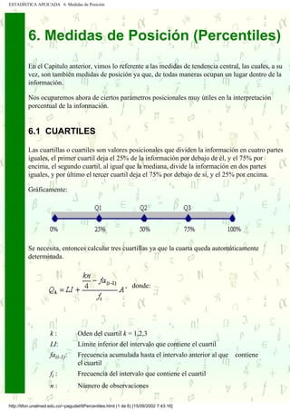 ESTADÍSTICA APLICADA 6. Medidas de Posición




          6. Medidas de Posición (Percentiles)
          En el Capitulo anterior, vimos lo referente a las medidas de tendencia central, las cuales, a su
          vez, son también medidas de posición ya que, de todas maneras ocupan un lugar dentro de la
          información.

          Nos ocuparemos ahora de ciertos parámetros posicionales muy útiles en la interpretación
          porcentual de la información.


          6.1 CUARTILES

          Las cuartillas o cuartiles son valores posicionales que dividen la información en cuatro partes
          iguales, el primer cuartil deja el 25% de la información por debajo de él, y el 75% por
          encima, el segundo cuartil, al igual que la mediana, divide la información en dos partes
          iguales, y por último el tercer cuartil deja el 75% por debajo de sí, y el 25% por encima.

          Gráficamente:




          Se necesita, entonces calcular tres cuartillas ya que la cuarta queda automáticamente
          determinada.



                                                           , donde:




                     k:            Oden del cuartil k = 1,2,3
                     LI:.......... Límite inferior del intervalo que contiene el cuartil
                     fa(i-1):      Frecuencia acumulada hasta el intervalo anterior al que   contiene
                                   el cuartil
                     fi :          Frecuencia del intervalo que contiene el cuartil
                     n:            Número de observaciones

http://tifon.unalmed.edu.co/~pagudel/6Percentiles.html (1 de 6) [15/09/2002 7:43:16]
 
