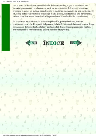 ESTADÍSTICA APLICADA Introducción

               con la toma de decisiones en condiciones de incertidumbre, o que la estadística son
               métodos para obtener conclusiones a partir de los resultados de los experimentos o
               procesos, o que es un método para describir o medir las propiedades de una población. En
               fin, no se trata de discutir si la estadística es una ciencia, una técnica o una herramienta,
               sino de la utilización de sus métodos en provecho de la evolución del conocimiento.

               La estadística hace inferencias sobre una población, partiendo de una muestra
               representativa de ella. Es a partir del proceso del diseño y toma de la muestra desde donde
               comienzan a definirse las bondades y confiabilidad de nuestras aseveraciones, hechas,
               preferentemente, con un mínimo costo y mínimo error posible.




                                                       ...                             ...




http://tifon.unalmed.edu.co/~pagudel/introduccion.html (2 de 2) [15/09/2002 7:40:57]
 