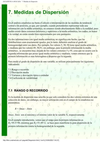 ESTADÍSTICA APLICADA 7. Medidas de Dispersión




       7. Medidas de Dispersión
       En el análisis estadístico no basta el cálculo e interpretación de las medidas de tendencia
       central o de posición, ya que, por ejemplo, cuando pretendemos representar toda una
       información con la media aritmética, no estamos siendo absolutamente fieles a la realidad, pues
       suelen existir datos extremos inferiores y superiores a la media aritmética, los cuales, en honor
       a la verdad, no están siendo bien representados por este parámetro.

       En dos informaciones con igual media aritmética, no significa este hecho, que las
       distribuciones sean exactamente iguales, por lo tanto, debemos analizar el grado de
       homogeneidad entre sus datos. Por ejemplo, los valores 5, 50, 95 tiene igual media aritmética,
       y mediana que los valores 49, 50,51; sin embargo, para la primera información la media
       aritmética , se encuentra muy alejada de los valores extremos 5 y 95, cosa que no ocurre con la
       segunda información que posee igual media aritmética y mediana, vemos entonces que la
       primera información es mas heterogénea o dispersa que la segunda.

       Para medir el grado de dispersión de una variable, se utilizan principalmente los siguientes
       indicadores:

       7.1 Rango o recorrido
       7.2 Desviación media
       7.3 Varianza y desviación típica o estándar
       7.4 Coeficiente de variabilidad.




       7.1 RANGO O RECORRIDO

       Es la medida de dispersión mas sencilla ya que solo considera los dos valores extremos de una
       colección de datos, sin embargo, su mayor utilización está en el campo de la estadística no
       paramétrica.

                 R = Xmax – Xmin

       Xmax, Xmin son el máximo y el mínimo valor de la variable X, respectivamente.

       En el ejemplo introductorio, vemos que el rango para la primera información es
       R1=95-5=90, mientras que R2=51-49=2, se hace pues manifiesta la gran dispersión de la
       primera información contra la homogeneidad de la segunda.




http://tifon.unalmed.edu.co/~pagudel/7dispersion.html (1 de 6) [15/09/2002 7:43:27]
 