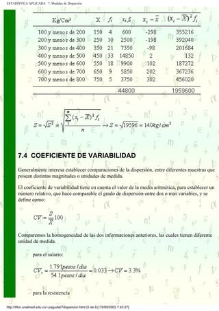 ESTADÍSTICA APLICADA 7. Medidas de Dispersión




       7.4 COEFICIENTE DE VARIABILIDAD

       Generalmente interesa establecer comparaciones de la dispersión, entre diferentes muestras que
       posean distintas magnitudes o unidades de medida.

       El coeficiente de variabilidad tiene en cuenta el valor de la media aritmética, para establecer un
       número relativo, que hace comparable el grado de dispersión entre dos o mas variables, y se
       define como:




       Comparemos la homogeneidad de las dos informaciones anteriores, las cuales tienen diferente
       unidad de medida.

                 para el salario:




                 para la resistencia

http://tifon.unalmed.edu.co/~pagudel/7dispersion.html (5 de 6) [15/09/2002 7:43:27]
 