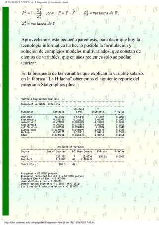 ESTADÍSTICA APLICADA 8. Regresión y Correlación Lineal




               Aprovechemos este pequeño paréntesis, para decir que hoy la
               tecnología informática ha hecho posible la formulación y
               solución de complejos modelos multivariados, que constan de
               cientos de variables, que en años recientes solo se podían
               teorizar.

               En la búsqueda de las variables que explican la variable salario,
               en la fabrica “La Hilacha” obtenemos el siguiente reporte del
               programa Statgraphics plus:




http://tifon.unalmed.edu.co/~pagudel/83regresion.html (6 de 17) [15/09/2002 7:45:14]
 
