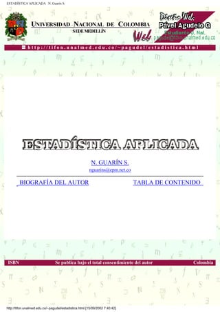 ESTADÍSTICA APLICADA N. Guarín S.
h t t p : / / t i f o n . u n a l m e d . e d u . c o / ~ p a g u d e l / e s t a d i s t i c a . h t m l
.
N. GUARÍN S.
nguarins@epm.net.co
BIOGRAFÍA DEL AUTOR TABLA DE CONTENIDO
.
ISBN Se publica bajo el total consentimiento del autor Colombia
http://tifon.unalmed.edu.co/~pagudel/estadistica.html [15/09/2002 7:40:42]
 
