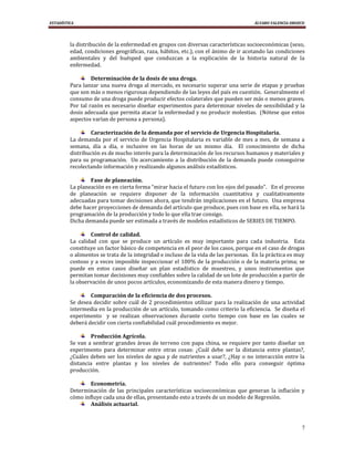 ESTADÍSTICA                                                                          ÁLVARO VALENCIA OROZCO




         la distribución de la enfermedad en grupos con diversas características socioeconómicas (sexo,
         edad, condiciones geográficas, raza, hábitos, etc.), con el ánimo de ir acotando las condiciones
         ambientales y del huésped que conduzcan a la explicación de la historia natural de la
         enfermedad.

                  Determinación de la dosis de una droga.
         Para lanzar una nueva droga al mercado, es necesario superar una serie de etapas y pruebas
         que son más o menos rigurosas dependiendo de las leyes del país en cuestión. Generalmente el
         consumo de una droga puede producir efectos colaterales que pueden ser más o menos graves.
         Por tal razón es necesario diseñar experimentos para determinar niveles de sensibilidad y la
         dosis adecuada que permita atacar la enfermedad y no producir molestias. (Nótese que estos
         aspectos varían de persona a persona).

                 Caracterización de la demanda por el servicio de Urgencia Hospitalaria.
         La demanda por el servicio de Urgencia Hospitalaria es variable de mes a mes, de semana a
         semana, día a día, e inclusive en las horas de un mismo día. El conocimiento de dicha
         distribución es de mucho interés para la determinación de los recursos humanos y materiales y
         para su programación. Un acercamiento a la distribución de la demanda puede conseguirse
         recolectando información y realizando algunos análisis estadísticos.

                 Fase de planeación.
         La planeación es en cierta forma “mirar hacia el futuro con los ojos del pasado”. En el proceso
         de planeación se requiere disponer de la información cuantitativa y cualitativamente
         adecuadas para tomar decisiones ahora, que tendrán implicaciones en el futuro. Una empresa
         debe hacer proyecciones de demanda del artículo que produce, pues con base en ella, se hará la
         programación de la producción y todo lo que ella trae consigo.
         Dicha demanda puede ser estimada a través de modelos estadísticos de SERIES DE TIEMPO.

                 Control de calidad.
         La calidad con que se produce un artículo es muy importante para cada industria. Esta
         constituye un factor básico de competencia en el peor de los casos, porque en el caso de drogas
         o alimentos se trata de la integridad e incluso de la vida de las personas. En la práctica es muy
         costoso y a veces imposible inspeccionar el 100% de la producción o de la materia prima; se
         puede en estos casos diseñar un plan estadístico de muestreo, y unos instrumentos que
         permitan tomar decisiones muy confiables sobre la calidad de un lote de producción a partir de
         la observación de unos pocos artículos, economizando de esta manera dinero y tiempo.

                 Comparación de la eficiencia de dos procesos.
         Se desea decidir sobre cuál de 2 procedimientos utilizar para la realización de una actividad
         intermedia en la producción de un artículo, tomando como criterio la eficiencia. Se diseña el
         experimento y se realizan observaciones durante corto tiempo con base en las cuales se
         deberá decidir con cierta confiabilidad cuál procedimiento es mejor.

                  Producción Agrícola.
         Se van a sembrar grandes áreas de terreno con papa china, se requiere por tanto diseñar un
         experimento para determinar entre otras cosas: ¿Cuál debe ser la distancia entre plantas?,
         ¿Cuáles deben ser los niveles de agua y de nutrientes a usar?, ¿Hay o no interacción entre la
         distancia entre plantas y los niveles de nutrientes? Todo ello para conseguir óptima
         producción.

                 Econometría.
         Determinación de las principales características socioeconómicas que generan la inflación y
         cómo influye cada una de ellas, presentando esto a través de un modelo de Regresión.
                 Análisis actuarial.



                                                                                                         7
 