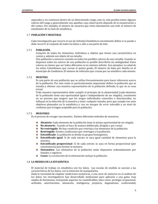 ESTADÍSTICA                                                                        ÁLVARO VALENCIA OROZCO




         separados y no continuos dentro de un determinado rango, esto es, solo pueden tomar algunos
         valores del rango y generalmente son aquellas cuya observación depende de la enumeración o
         del conteo. Por ejemplo, el número de usuarios que visita diariamente una web, el número de
         estudiantes de la clase de estadística.

    1.7 POBLACIÓN Y MUESTRAS

         Cada investigación que recurre al uso de métodos Estadísticos inicialmente define si se puede o
         debe recurrir al conjunto de todos los datos o sólo a una parte de éste.

    1.7.1     POBLACIÓN.
              Conjunto de todos los elementos, individuos u objetos que tienen una característica en
              común y además son objeto de un estudio.
              Una población o universo consiste en todos los posibles valores de una variable. Cuando se
              disponen todos los valores de una población es posible describirla sin ambigüedad. Estos
              valores no tienen que ser todos diferentes ni en número infinito. Son ejemplos: La edad de
              los niños Colombianos que cursan el quinto grado, El número de hijos por familia en el
              municipio de Candelaria. El número de vehículos que cruzan por un semáforo cada minuto.

    1.7.2     MUESTRA
              Es una parte de una población que se utiliza frecuentemente para hacer inferencia acerca
              de la población. Por esta razón es particularmente importante definir la población que se
              estudia y obtener una muestra representativa de la población definida, lo que no es cosa
              trivial.
              Toda muestra representativa debe cumplir el principio de la aleatoriedad (cada elemento
              de la población tiene una oportunidad igual e independiente de ser elegido), consistente
              en un proceso que asegure que los sesgos individuales conocidos o desconocidos, no
              influyan en la selección de la muestra y tener cualquier tamaño, pero que cumpla con unos
              objetivos planeados en la estadística y con un margen de error tolerable y un nivel de
              confianza que la hagan aceptable para la población.

    1.7.3    MUESTREO
         Es el proceso de recoger una muestra. Existen diferentes métodos de muestreo:

                  Aleatorio: Cada elemento de la población tiene la misma oportunidad de ser elegido.
                  No aleatorio: Cuando se hace de manera deliberada, dirigida o por cuotas
                  No restringido: No hay condición que restrinja a los elementos de la población.
                  Restringido: Existen condiciones que restringen a la población.
                  Estratificado: La población se divide en grupos homogéneos.
                  Estratificado igual: Si de cada estrato se saca igual cantidad de elementos para la
                  muestra.
                  Estratificado proporcional: Si de cada estrato se saca en forma proporcional (por
                  conveniencia) para formar la muestra.
                  Sistemático: Los elementos de la población están dispuestos ordenadamente por
                  listados o registros.
                  Censo: La recolección de la información incluye la población.

    1.8 LA MEDIDA EN LA ESTADÍSTICA

         El material de trabajo en estadística son los datos. Las escalas de medida se asocian a las
         características de los datos, con la intención de manipularlos.
         Dada la necesidad de emplear mediciones numéricas, o una serie de números en el análisis de
         los datos, los investigadores han desarrollado mediciones para aplicarla a una gama muy
         amplia de fenómenos, incluyendo aspectos no cuantificables, tales como: prestigio ocupacional,
         actitudes, autoritarismo, alienación, inteligencia, prejuicio, dogmatismo, conformidad,

                                                                                                       9
 