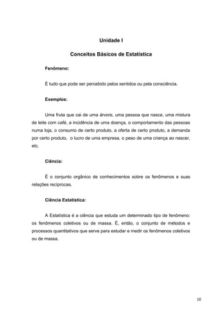 Unidade I
Conceitos Básicos de Estatística
Fenômeno:
É tudo que pode ser percebido pelos sentidos ou pela consciência.
Exemplos:
Uma fruta que cai de uma árvore, uma pessoa que nasce, uma mistura
de leite com café, a incidência de uma doença, o comportamento das pessoas
numa loja, o consumo de certo produto, a oferta de certo produto, a demanda
por certo produto, o lucro de uma empresa, o peso de uma criança ao nascer,
etc.
Ciência:
É o conjunto orgânico de conhecimentos sobre os fenômenos e suas
relações recíprocas.
Ciência Estatística:
A Estatística é a ciência que estuda um determinado tipo de fenômeno:
os fenômenos coletivos ou de massa. È, então, o conjunto de métodos e
processos quantitativos que serve para estudar e medir os fenômenos coletivos
ou de massa.
10
 
