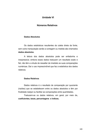 Unidade VI
Números Relativos
Dados Absolutos
Os dados estatísticos resultantes da coleta direta da fonte,
sem outra manipulação senão a contagem ou medida são chamados
dados absolutos.
A leitura dos dados absolutos pode ser enfadonha e
inexpressiva; embora esses dados traduzam um resultado exato e
fiel, não têm a virtude de ressaltar de imediato as suas comparações
numéricas. Daí o uso imprescindível que faz a estatística dos dados
relativos.
Dados Relativos
Dados relativos é o resultado de comparação por quociente
(razões) que se estabelecem entre os dados absolutos e têm por
finalidade realçar ou facilitar as comparações entre quantidades.
Traduzem-se os dados relativos, em geral, por meio de,
coeficientes, taxas, percentagens e índices.
100
 