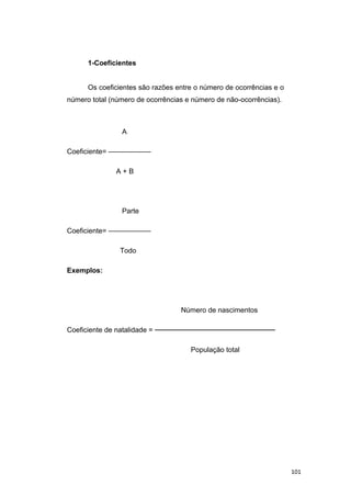 1-Coeficientes
Os coeficientes são razões entre o número de ocorrências e o
número total (número de ocorrências e número de não-ocorrências).
A
Coeficiente= ——————
A + B
Parte
Coeficiente= ——————
Todo
Exemplos:
Número de nascimentos
Coeficiente de natalidade = ────────────────────────
População total
101
 