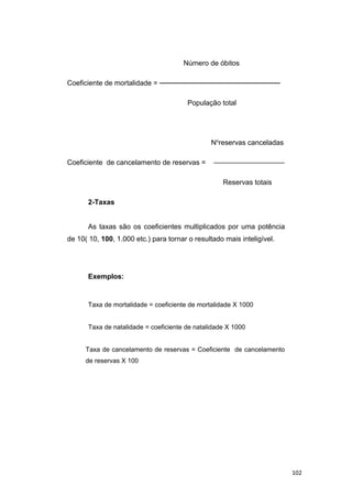 Número de óbitos
Coeficiente de mortalidade = ────────────────────────
População total
No
reservas canceladas
Coeficiente de cancelamento de reservas = ——————————
Reservas totais
2-Taxas
As taxas são os coeficientes multiplicados por uma potência
de 10( 10, 100, 1.000 etc.) para tornar o resultado mais inteligível.
Exemplos:
Taxa de mortalidade = coeficiente de mortalidade X 1000
Taxa de natalidade = coeficiente de natalidade X 1000
Taxa de cancelamento de reservas = Coeficiente de cancelamento
de reservas X 100
102
 