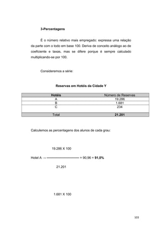 3-Percentagens
É o número relativo mais empregado: expressa uma relação
da parte com o todo em base 100. Deriva de conceito análogo ao de
coeficiente e taxas, mas se difere porque é sempre calculado
multiplicando-se por 100.
Consideremos a série:
Reservas em Hotéis da Cidade Y
Hotéis Número de Reservas
A 19.286
B 1.681
C 234
Total 21.201
Calculemos as percentagens dos alunos de cada grau:
19.286 X 100
Hotel A → ────────────── = 90,96 = 91,0%
21.201
1.681 X 100
103
 