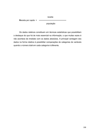 receita
Receita per capita = ────────────────────
população
Os dados relativos constituem em técnicas estatísticas que possibilitam
o destaque do que há de mais essencial na informação, o que muitas vezes é
não acontece de imediato com os dados absolutos. A principal vantagem dos
dados na forma relativa é possibilitar comparações de categorias de variáveis
quando o número total em cada categoria é diferente.
108
 