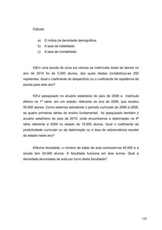 Calcule:
a) O índice da densidade demográfica;
b) A taxa de natalidade;
c) A taxa de mortalidade.
4)Em uma escola da zona sul carioca as matrículas totais de alunos no
ano de 2010 foi de 5.000 alunos, dos quais destes contabilizou-se 250
repetentes. Qual o coeficiente de desperdício ou o coeficiente de repetência da
escola para este ano?
5)Foi pesquisado no anuário estatístico do país de 2008 a matrícula
efetiva na 1ª série, em um estado, referente ao ano de 2006, que revelou
50.000 alunos. Como estamos estudando o período curricular de 2006 a 2009,
as quatro primeiras séries do ensino fundamental, foi pesquisado também o
anuário estatístico do país de 2010, onde encontramos a diplomação na 4ª
série referente a 2009 no estado de 10.000 alunos. Qual o coeficiente de
produtividade curricular ou de diplomação ou a taxa de sobrevivência escolar
do estado neste ano?
6)Numa faculdade, o número de salas de aula somavam-se 40.000 e a
escola tem 24.000 alunos. A faculdade funciona em dois turnos. Qual a
densidade aluno/salas de aula por turno desta faculdade?
110
 