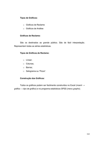 Tipos de Gráficos:
o Gráficos de Reclame
o Gráficos de Análise
Gráficos de Reclame:
São os destinados ao grande público. São de fácil interpretação.
Representam todas as séries estatísticas.
Tipos de Gráficos de Reclame:
o Linear;
o Colunas;
o Barras;
o Setograma ou “Pizza”.
Construção dos Gráficos:
Todos os gráficos podem ser facilmente construídos no Excel (inserir →
gráfico → tipo de gráfico) e no programa estatísticos SPSS (menu graphs).
112
 