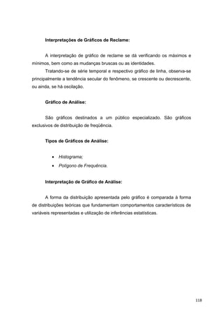 Interpretações de Gráficos de Reclame:
A interpretação de gráfico de reclame se dá verificando os máximos e
mínimos, bem como as mudanças bruscas ou as identidades.
Tratando-se de série temporal e respectivo gráfico de linha, observa-se
principalmente a tendência secular do fenômeno, se crescente ou decrescente,
ou ainda, se há oscilação.
Gráfico de Análise:
São gráficos destinados a um público especializado. São gráficos
exclusivos de distribuição de freqüência.
Tipos de Gráficos de Análise:
• Histograma;
• Polígono de Frequência.
Interpretação de Gráfico de Análise:
A forma da distribuição apresentada pelo gráfico é comparada à forma
de distribuições teóricas que fundamentam comportamentos característicos de
variáveis representadas e utilização de inferências estatísticas.
118
 