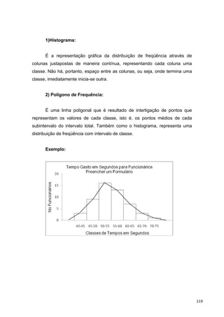1)Histograma:
É a representação gráfica da distribuição de freqüência através de
colunas justapostas de maneira contínua, representando cada coluna uma
classe. Não há, portanto, espaço entre as colunas, ou seja, onde termina uma
classe, imediatamente inicia-se outra.
2) Polígono de Frequência:
É uma linha poligonal que é resultado de interligação de pontos que
representam os valores de cada classe, isto é, os pontos médios de cada
subintervalo do intervalo total. Também como o histograma, representa uma
distribuição de freqüência com intervalo de classe.
Exemplo:
119
 