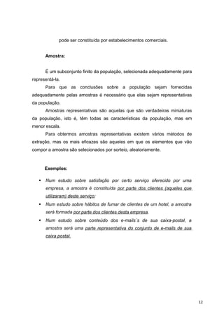 pode ser constituída por estabelecimentos comerciais.
Amostra:
É um subconjunto finito da população, selecionada adequadamente para
representá-la.
Para que as conclusões sobre a população sejam fornecidas
adequadamente pelas amostras é necessário que elas sejam representativas
da população.
Amostras representativas são aquelas que são verdadeiras miniaturas
da população, isto é, têm todas as características da população, mas em
menor escala.
Para obtermos amostras representativas existem vários métodos de
extração, mas os mais eficazes são aqueles em que os elementos que vão
compor a amostra são selecionados por sorteio, aleatoriamente.
Exemplos:
 Num estudo sobre satisfação por certo serviço oferecido por uma
empresa, a amostra é constituída por parte dos clientes (aqueles que
utilizaram) deste serviço;
 Num estudo sobre hábitos de fumar de clientes de um hotel, a amostra
será formada por parte dos clientes desta empresa.
 Num estudo sobre conteúdo dos e-mails´s de sua caixa-postal, a
amostra será uma parte representativa do conjunto de e-mails de sua
caixa postal.
12
 