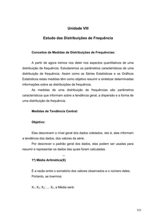 Unidade VIII
Estudo das Distribuições de Frequência
Conceitos de Medidas de Distribuições de Frequências:
A partir de agora iremos nos deter nos aspectos quantitativos de uma
distribuição de frequência. Estudaremos os parâmetros característicos de uma
distribuição de frequência. Assim como as Séries Estatísticas e os Gráficos
Estatísticos estas medidas têm como objetivo resumir e sintetizar determinadas
informações sobre as distribuições de frequência.
As medidas de uma distribuição de frequências são parâmetros
característicos que informam sobre a tendência geral, a dispersão e a forma de
uma distribuição de frequência.
Medidas de Tendência Central:
Objetivo:
Elas descrevem o nível geral dos dados coletados, isto é, elas informam
a tendência dos dados, dos valores da série.
Por descrever o padrão geral dos dados, elas podem ser usadas para
resumir e representar os dados das quais foram calculadas.
1ª) Média Aritmética(X)
É a razão entre o somatório dos valores observados e o número deles.
Portanto, se tivermos:
X1; X2; X3; .... Xn, a Média será:
121
 