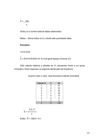 _
X = ΣX
n
Onde n é o número total de dados observados.
Média – Somar todos os Xi e dividir pela quantidade deles.
Exemplos:
1) 6,5,5,6,8
_
X = (6+5+5+6+8)/5 =6, O nível geral desses números é 6.
2)Os valores relativos a atitudes de 31 estudantes frente a um grupo
minoritário, foram dispostos na seguinte distribuição de freqüência:
Quanto maior o valor, mais favorável à atitude minoritária
Valores Xi Fi Xifi
7 3 21
6 4 24
5 6 30
4 7 28
3 5 15
2 4 8
1 2 2
Σ 31 128
_ Σ Xi. Fi
X = ──────
n
_
Então : X = 128/31 =4,1
122
 
