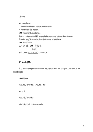 Onde :
Me = mediana.
Li = limite inferior da classe da mediana.
H = intervalo de classe.
EMe =elemento mediano.
‘Fac = 128reqüente128 acumulada anterior à classe da mediana.
Fmed = freqüência absoluta da classe da mediana.
EMe = 40/2 = 20
Me = li + h [ EMe – ‘FAC ]
fmed
Me =158 + 4[ 20 – 13 ] = 160,5
11
3ª) Moda ( Mo)
É o valor que possui a maior freqüência em um conjunto de dados ou
distribuição.
Exemplos:
1) 7,8,9,10,10,10,11,12,13 e 15
Mo = 10
2) 3,5,8,10,12,13
Não há – distribuição amodal
128
 