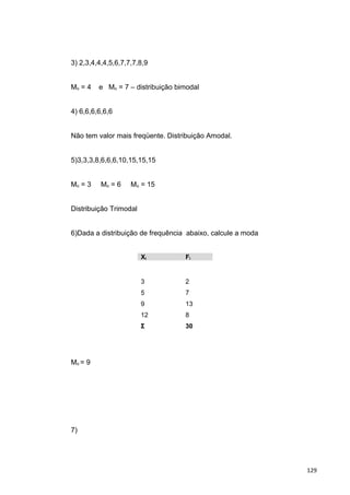 3) 2,3,4,4,4,5,6,7,7,7,8,9
Mo = 4 e Mo = 7 – distribuição bimodal
4) 6,6,6,6,6,6
Não tem valor mais freqüente. Distribuição Amodal.
5)3,3,3,8,6,6,6,10,15,15,15
Mo = 3 Mo = 6 Mo = 15
Distribuição Trimodal
6)Dada a distribuição de frequência abaixo, calcule a moda
Xi Fi
3
5
9
12
Σ
2
7
13
8
30
Mo = 9
7)
129
 