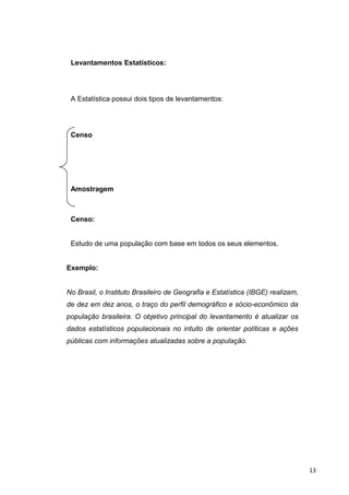 Levantamentos Estatísticos:
A Estatística possui dois tipos de levantamentos:
Censo
Amostragem
Censo:
Estudo de uma população com base em todos os seus elementos.
Exemplo:
No Brasil, o Instituto Brasileiro de Geografia e Estatística (IBGE) realizam,
de dez em dez anos, o traço do perfil demográfico e sócio-econômico da
população brasileira. O objetivo principal do levantamento é atualizar os
dados estatísticos populacionais no intuito de orientar políticas e ações
públicas com informações atualizadas sobre a população.
13
 