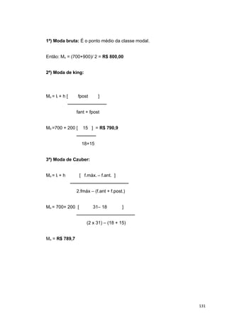 1ª) Moda bruta: É o ponto médio da classe modal.
Então: Mo = (700+900)/ 2 = R$ 800,00
2ª) Moda de king:
Mo = li + h [ fpost ]
────────────
fant + fpost
M0 =700 + 200 [ 15 ] = R$ 790,9
──────
18+15
3ª) Moda de Czuber:
Mo = li + h [ f.máx. – f.ant. ]
──────────────────
2.fmáx – (f.ant + f.post.)
Mo = 700+ 200 [ 31– 18 ]
──────────────────
(2 x 31) – (18 + 15)
Mo = R$ 789,7
131
 