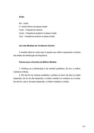 Onde:
Mo= moda
li = limite inferior da classe modal.
f.máx. = frequência máxima
f.post. = frequência posterior à classe modal.
f.ant. = frequência anterior à classe modal.
Uso das Medidas de Tendência Central:
A medida ideal em cada caso é aquela que melhor representa a maioria
dos dados da distribuição de frequência.
Passos para a Escolha da Melhor Medida:
1. Verifique se a distribuição é de variável qualitativa. Se sim, a melhor
medida é a Moda.
2. SE não for de variável qualitativa, verifique se ela é de alta ou média
dispersão. Se for de alta dispersão, a melhor medida é a mediana ou a moda.
Se não for, isto é, de baixa dispersão, a melhor medida é a média.
132
 