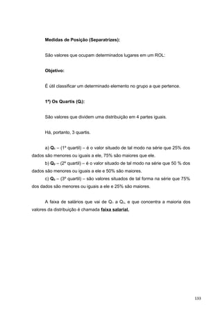 Medidas de Posição (Separatrizes):
São valores que ocupam determinados lugares em um ROL:
Objetivo:
É útil classificar um determinado elemento no grupo a que pertence.
1ª) Os Quartis (Qi):
São valores que dividem uma distribuição em 4 partes iguais.
Há, portanto, 3 quartis.
a) Q1 – (1º quartil) – é o valor situado de tal modo na série que 25% dos
dados são menores ou iguais a ele, 75% são maiores que ele.
b) Q2 – (2º quartil) – é o valor situado de tal modo na série que 50 % dos
dados são menores ou iguais a ele e 50% são maiores.
c) Q3 – (3º quartil) – são valores situados de tal forma na série que 75%
dos dados são menores ou iguais a ele e 25% são maiores.
A faixa de salários que vai de Q1 a Q3, e que concentra a maioria dos
valores da distribuição é chamada faixa salarial.
133
 