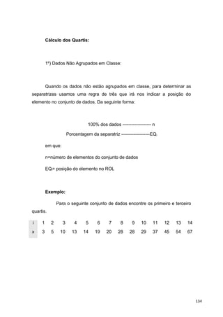 Cálculo dos Quartis:
1º) Dados Não Agrupados em Classe:
Quando os dados não estão agrupados em classe, para determinar as
separatrizes usamos uma regra de três que irá nos indicar a posição do
elemento no conjunto de dados. Da seguinte forma:
100% dos dados ------------------- n
Porcentagem da separatriz -------------------EQi
em que:
n=número de elementos do conjunto de dados
EQi= posição do elemento no ROL
Exemplo:
Para o seguinte conjunto de dados encontre os primeiro e terceiro
quartis.
i 1 2 3 4 5 6 7 8 9 10 11 12 13 14
x 3 5 10 13 14 19 20 28 28 29 37 45 54 67
134
 
