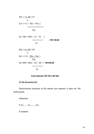 EQ1 = 1 x 84 = 21
4
Q1= li + h [ EQ1 – ‘Fac ]
────────────
FQ1
Q1= 700 + 200 [ 21 – 15 ]
──────── = R$ 728,00
43
EQ3 = 3 x 84 = 63
4
Q3= li + h [ EQ3 – ‘Fac ]
FQ3
Q3= 900 + 200 [ 63 – 58 ] = R$ 956,00
────────
18
Faixa Salarial: R$ 728 a R$ 956
2ª) Os Percentis (Pi):
Denominamos percentis os 99 valores que separam a série em 100
partes iguais.
Indicamos:
P1,P2,........P32..........,P99
É evidente:
137
 