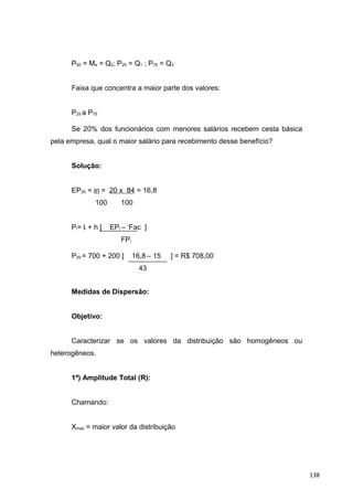 P50 = Me = Q2; P25 = Q1 ; P75 = Q3
Faixa que concentra a maior parte dos valores:
P25 a P75
Se 20% dos funcionários com menores salários recebem cesta básica
pela empresa, qual o maior salário para recebimento desse benefício?
Solução:
EP20 = in = 20 x 84 = 16,8
100 100
Pi= li + h [ EPi – ‘Fac ]
FPi
P20 = 700 + 200 [ 16,8 – 15 ] = R$ 708,00
43
Medidas de Dispersão:
Objetivo:
Caracterizar se os valores da distribuição são homogêneos ou
heterogêneos.
1ª) Amplitude Total (R):
Chamando:
Xmax = maior valor da distribuição
138
 