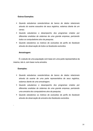 Outros Exemplos:
 Quando estudamos características de banco de dados relacionais
através do exame exaustivo de seus registros, estamos diante de um
censo;
 Quando estudamos o desempenho dos programas criados por
diferentes analistas de sistemas de uma grande empresa, periciando
todos os computadores alvo da pesquisa;
 Quando estudamos os motivos de exclusões de perfis do facebook
através da observação de todos os facebooks excluídos.
Amostragem:
É o estudo de uma população com base em uma parte representativa da
mesma, isto é, com base numa amostra.
Exemplos:
 Quando estudamos características de banco de dados relacionais
através do exame de uma parte representativa de seus registros,
estamos diante de uma amostragem;
 Quando estudamos o desempenho dos programas criados por
diferentes analistas de sistemas de uma grande empresa, periciando
uma amostra dos computadores alvo da pesquisa;
 Quando estudamos os motivos de exclusões de perfis do facebook
através da observação de amostra dos facebooks excluídos.
14
 