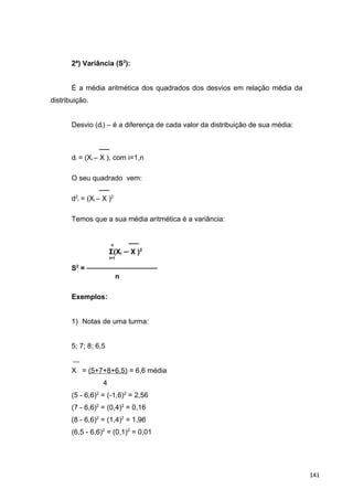 2ª) Variância (S2
):
É a média aritmética dos quadrados dos desvios em relação média da
distribuição.
Desvio (di) – é a diferença de cada valor da distribuição de sua média:
──
di = (Xi – X ), com i=1,n
O seu quadrado vem:
──
d2
i = (Xi – X )2
Temos que a sua média aritmética é a variância:
n ──
Σ(Xi ─ X )2
i=1
S2
= ──────────────
n
Exemplos:
1) Notas de uma turma:
5; 7; 8; 6,5
X = (5+7+8+6,5) = 6,6 média
4
(5 - 6,6)2
= (-1,6)2
= 2,56
(7 - 6,6)2
= (0,4)2
= 0,16
(8 - 6,6)2
= (1,4)2
= 1,96
(6,5 - 6,6)2
= (0,1)2
= 0,01
141
 