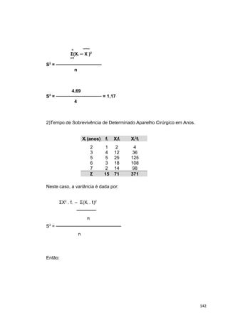 n ──
Σ(Xi ─ X )2
i=1
S2
= ──────────────
n
4,69
S2
= ────────────── = 1,17
4
2)Tempo de Sobrevivência de Determinado Aparelho Cirúrgico em Anos.
Xi (anos) fi Xifi Xi
2
fi
2
3
5
6
7
1
4
5
3
2
2
12
25
18
14
4
36
125
108
98
Σ 15 71 371
Neste caso, a variância é dada por:
ΣX2
. fi – Σ(Xi . fi)2
──────
n
S2
= ────────────────────
n
Então:
142
 
