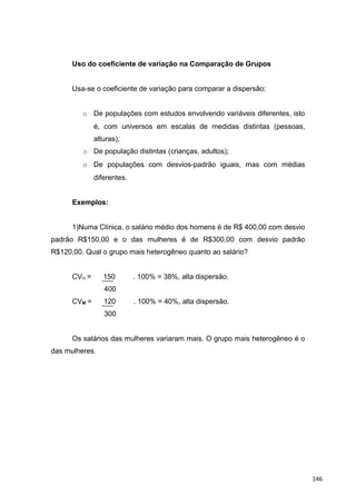 Uso do coeficiente de variação na Comparação de Grupos
Usa-se o coeficiente de variação para comparar a dispersão:
o De populações com estudos envolvendo variáveis diferentes, isto
é, com universos em escalas de medidas distintas (pessoas,
alturas);
o De população distintas (crianças, adultos);
o De populações com desvios-padrão iguais, mas com médias
diferentes.
Exemplos:
1)Numa Clínica, o salário médio dos homens é de R$ 400,00 com desvio
padrão R$150,00 e o das mulheres é de R$300,00 com desvio padrão
R$120,00. Qual o grupo mais heterogêneo quanto ao salário?
CVH = 150 . 100% = 38%, alta dispersão.
400
CVM = 120 . 100% = 40%, alta dispersão.
300
Os salários das mulheres variaram mais. O grupo mais heterogêneo é o
das mulheres.
146
 