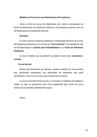 Medidas da Forma de uma Distribuição de Freqüência:
Indica a forma de curvas de freqüências com vistas à comparação da
forma da distribuição de freqüência obtida em uma pesquisa empírica com as
de distribuições de frequências teóricas.
Exemplo:
É muito usual em pesquisa estatística a comparação da forma de curvas
de frequências empíricas com a forma da “Curva Normal”, de importância vital
na fundamentação no Cálculo das Probabilidades e na Teoria da Inferência
Estatística.
As duas medidas que se prestam ao objetivo acima são: assimetria e
curtose.
Curva Normal
Muitos dos fenômenos da natureza, quando medidos de uma amostra
boa, geralmente apresentam sua distribuição de freqüência com perfil
semelhante a uma curva em sino, denominada Curva Normal.
A curva normal tem forma de sino, é unimodal e é simétrica em relação à
média, ou seja, se passarmos uma linha exatamente pelo centro da curva
teremos duas metades perfeitamente iguais.
Assim:
149
 