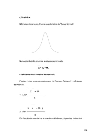 c)Simétrica:
Não há enviezamento. É uma característica da “Curva Normal”.
Numa distribuição simétrica a relação sempre vale:
X = Me = Mo
Coeficiente de Assimetria de Pearson:
Existem outros, mas estudaremos os de Pearson. Existem 2 coeficientes
de Pearson.
───
X ─ Mo
1º ) As= ─────────────
S
───
3( X - Me )
2º ) As= ─────────────
S
Em função dos resultados acima dos coeficientes, é possível determinar
154
 