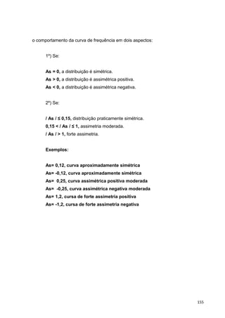 o comportamento da curva de frequência em dois aspectos:
1º) Se:
As = 0, a distribuição é simétrica.
As > 0, a distribuição é assimétrica positiva.
As < 0, a distribuição é assimétrica negativa.
2º) Se:
/ As / ≤ 0,15, distribuição praticamente simétrica.
0,15 < / As / ≤ 1, assimetria moderada.
/ As / > 1, forte assimetria.
Exemplos:
As= 0,12, curva aproximadamente simétrica
As= -0,12, curva aproximadamente simétrica
As= 0,25, curva assimétrica positiva moderada
As= -0,25, curva assimétrica negativa moderada
As= 1,2, cursa de forte assimetria positiva
As= -1,2, cursa de forte assimetria negativa
155
 