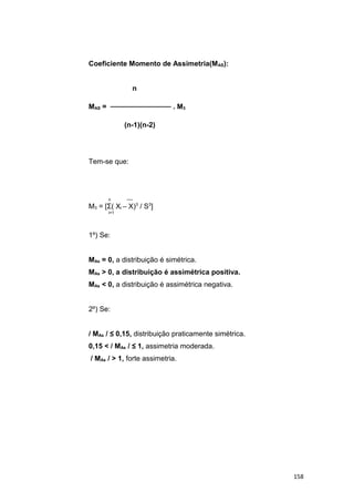 Coeficiente Momento de Assimetria(MAS):
n
MAS = ──────────── . M3
(n-1)(n-2)
Tem-se que:
n ──
M3 = [Σ( Xi – X)3
/ S3
]
i=1
1º) Se:
MAs = 0, a distribuição é simétrica.
MAs > 0, a distribuição é assimétrica positiva.
MAs < 0, a distribuição é assimétrica negativa.
2º) Se:
/ MAs / ≤ 0,15, distribuição praticamente simétrica.
0,15 < / MAs / ≤ 1, assimetria moderada.
/ MAs / > 1, forte assimetria.
158
 