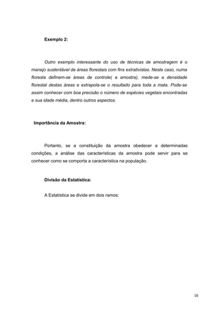 Exemplo 2:
Outro exemplo interessante do uso de técnicas de amostragem é o
manejo sustentável de áreas florestais com fins extrativistas. Neste caso, numa
floresta definem-se áreas de controle( a amostra), mede-se a densidade
florestal destas áreas e extrapola-se o resultado para toda a mata. Pode-se
assim conhecer com boa precisão o número de espécies vegetais encontradas
e sua idade média, dentro outros aspectos.
Importância da Amostra:
Portanto, se a constituição da amostra obedecer a determinadas
condições, a análise das características da amostra pode servir para se
conhecer como se comporta a característica na população.
Divisão da Estatística:
A Estatística se divide em dois ramos:
16
 