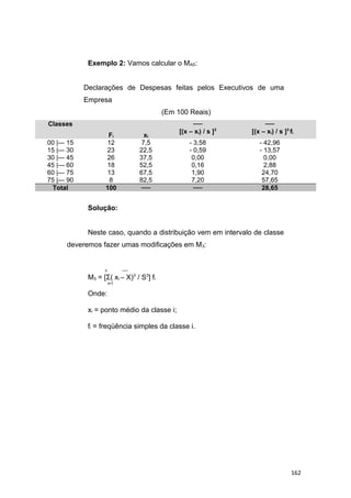 Exemplo 2: Vamos calcular o MAS:
Declarações de Despesas feitas pelos Executivos de uma
Empresa
(Em 100 Reais)
Classes
Fi xi
──
[(x – xi) / s ]3
──
[(x – xi) / s ]3
fi
00 |— 15 12 7,5 - 3,58 - 42,96
15 |— 30 23 22,5 - 0,59 - 13,57
30 |— 45 26 37,5 0,00 0,00
45 |— 60 18 52,5 0,16 2,88
60 |— 75 13 67,5 1,90 24,70
75 |— 90 8 82,5 7,20 57,65
Total 100 ── ── 28,65
Solução:
Neste caso, quando a distribuição vem em intervalo de classe
deveremos fazer umas modificações em M3:
n ──
M3 = [Σ( xi – X)3
/ S3
] fi
i=1
Onde:
xi = ponto médio da classe i;
fi = freqüência simples da classe i.
162
 
