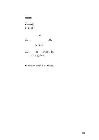 Temos:
_
X = 40,65
S = 21,67
n
MAS = ──────────── . M3
(n-1)(n-2)
MAs = 100 . 28,65 = 0,30
( 100 - 1)(100-2)
Assimetria positiva moderada.
163
 