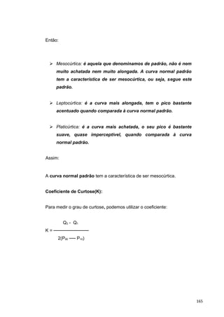 Então:
 Mesocúrtica: é aquela que denominamos de padrão, não é nem
muito achatada nem muito alongada. A curva normal padrão
tem a característica de ser mesocúrtica, ou seja, segue este
padrão.
 Leptocúrtica: é a curva mais alongada, tem o pico bastante
acentuado quando comparada à curva normal padrão.
 Platicúrtica: é a curva mais achatada, o seu pico é bastante
suave, quase imperceptível, quando comparada à curva
normal padrão.
Assim:
A curva normal padrão tem a característica de ser mesocúrtica.
Coeficiente de Curtose(K):
Para medir o grau de curtose, podemos utilizar o coeficiente:
Q3 - Q1
K = ───────────
2(P90 ── P10)
165
 