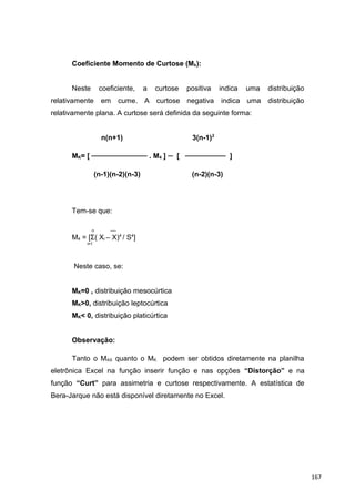 Coeficiente Momento de Curtose (Mk):
Neste coeficiente, a curtose positiva indica uma distribuição
relativamente em cume. A curtose negativa indica uma distribuição
relativamente plana. A curtose será definida da seguinte forma:
n(n+1) 3(n-1)2
MK= [ ─────────── . M4 ] ─ [ ──────── ]
(n-1)(n-2)(n-3) (n-2)(n-3)
Tem-se que:
n ──
M4 = [Σ( Xi – X)4
/ S4
]
i=1
Neste caso, se:
MK=0 , distribuição mesocúrtica
MK>0, distribuição leptocúrtica
MK< 0, distribuição platicúrtica
Observação:
Tanto o MAS quanto o MK podem ser obtidos diretamente na planilha
eletrônica Excel na função inserir função e nas opções “Distorção” e na
função “Curt” para assimetria e curtose respectivamente. A estatística de
Bera-Jarque não está disponível diretamente no Excel.
167
 
