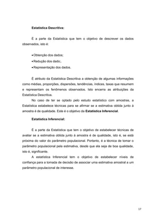 Estatística Descritiva:
É a parte da Estatística que tem o objetivo de descrever os dados
observados, isto é:
•Obtenção dos dados;
•Redução dos dado;.
•Representação dos dados.
É atributo da Estatística Descritiva a obtenção de algumas informações
como médias, proporções, dispersões, tendências, índices, taxas que resumem
e representam os fenômenos observados. Isto encerra as atribuições da
Estatística Descritiva.
No caso de ter se optado pelo estudo estatístico com amostras, a
Estatística estabelece técnicas para se afirmar se a estimativa obtida junto à
amostra é de qualidade. Este é o objetivo da Estatística Inferencial.
Estatística Inferencial:
É a parte da Estatística que tem o objetivo de estabelecer técnicas de
avaliar se a estimativa obtida junto à amostra é de qualidade, isto é, se está
próxima do valor do parâmetro populacional. Portanto, é a técnica de tomar o
parâmetro populacional pela estimativa, desde que ela seja de boa qualidade,
isto é, significante.
A estatística Inferencial tem o objetivo de estabelecer níveis de
confiança para a tomada de decisão de associar uma estimativa amostral a um
parâmetro populacional de interesse.
17
 