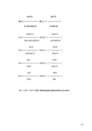 n(n+1) 3(n-1)2
MK= [ ─────────── . M4 ] ─ [ ──────── ]
(n-1)(n-2)(n-3) (n-2)(n-3)
20(20+1) 3(20-1)2
MK= [ ─────────── . 56,40] ─ [ ──────── ]
(20-1)(20-2)(20-3) (20-2)(20-3)
20.21 3(19)2
MK= [ ─────────── . 56,40 ] ─ [ ──────── ]
(19)(18)(17) (18)(17)
420 3.361
MK= [ ─────────── . 56,40 ] ─ [ ──────── ]
5814 (18)(17)
420 1083
MK= [ ─────────── . 56,40 ] ─ [ ──────── ]
5814 306
MK= 4,08 – 3,54 = 0,54, distribuição leptocurtica ou cume
170
 
