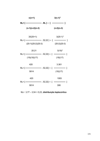 n(n+1) 3(n-1)2
MK= [ ─────────── . M4 ] ─ [ ──────── ]
(n-1)(n-2)(n-3) (n-2)(n-3)
20(20+1) 3(20-1)2
MK= [ ─────────── . 52,22 ] ─ [ ──────── ]
(20-1)(20-2)(20-3) (20-2)(20-3)
20.21 3(19)2
MK= [ ─────────── . 52,22] ─ [ ──────── ]
(19)(18)(17) (18)(17)
420 3.361
MK= [ ─────────── . 52,22] ─ [ ──────── ]
5814 (18)(17)
420 1083
MK= [ ─────────── . 52,22] ─ [ ──────── ]
5814 306
MK= 3,77 – 3,54 = 0,23, distribuição leptocúrtica
172
 