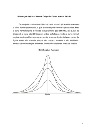 Diferenças da Curva Normal Original e Curva Normal Padrão
Os pesquisadores quando falam de curva normal, tipicamente entendem
a curva normal padronizada, a qual é definida pela simetria e pela curtose. Mas
a curva normal original é definida exclusivamente pela simetria, isto é, que as
áreas sob a curva são idênticas em ambos os lados da média: a curva normal
original é unimodal(tem apenas um pico) e simétrica. Assim, todas as curvas da
figura abaixo são normais, porque têm um pico somente e são simétricas,
embora os desvios sejam diferentes, provocando diferentes níveis de curtose.
Distribuições Normais:
Média
174
 