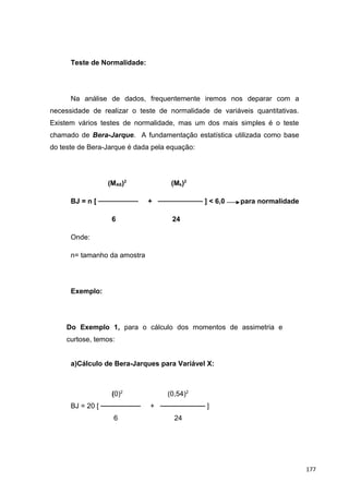 Teste de Normalidade:
Na análise de dados, frequentemente iremos nos deparar com a
necessidade de realizar o teste de normalidade de variáveis quantitativas.
Existem vários testes de normalidade, mas um dos mais simples é o teste
chamado de Bera-Jarque. A fundamentação estatística utilizada como base
do teste de Bera-Jarque é dada pela equação:
(MAS)2
(Mk)2
BJ = n [ ──────── + ───────── ] < 6,0 para normalidade
6 24
Onde:
n= tamanho da amostra
Exemplo:
Do Exemplo 1, para o cálculo dos momentos de assimetria e
curtose, temos:
a)Cálculo de Bera-Jarques para Variável X:
(0)2
(0,54)2
BJ = 20 [ ──────── + ───────── ]
6 24
177
 