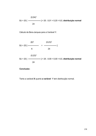 (0,54)2
BJ = 20 [ ───────── ] = 20 . 0,01 = 0,20 < 6,0, distribuição normal
24
Cálculo de Bera-Jarques para a Variável Y:
(0)2
(0,23)2
BJ = 20 [ ──────── + ───────── ]
6 24
(0,23)2
BJ = 20 [ ───────── ] = 20 . 0,00 = 0,00 < 6,0, distribuição normal
24
Conclusão:
Tanto a variável X quanto a variável Y tem distribuição normal.
178
 